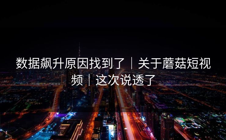 数据飙升原因找到了｜关于蘑菇短视频｜这次说透了