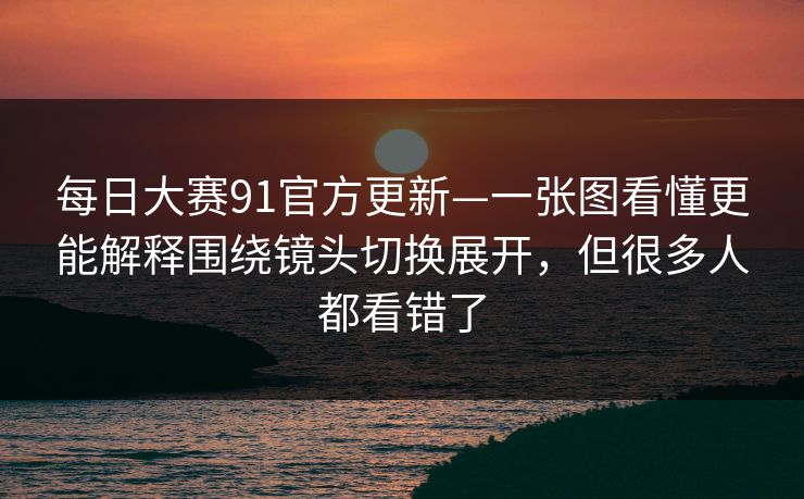 每日大赛91官方更新—一张图看懂更能解释围绕镜头切换展开，但很多人都看错了
