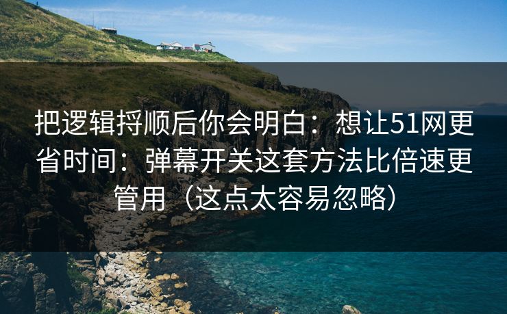 把逻辑捋顺后你会明白：想让51网更省时间：弹幕开关这套方法比倍速更管用（这点太容易忽略）