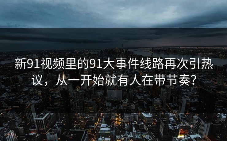 新91视频里的91大事件线路再次引热议，从一开始就有人在带节奏？