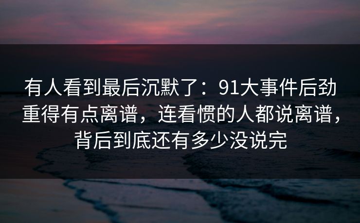 有人看到最后沉默了：91大事件后劲重得有点离谱，连看惯的人都说离谱，背后到底还有多少没说完