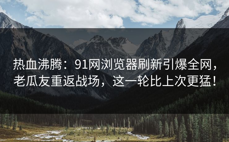 热血沸腾:91网浏览器刷新引爆全网,老瓜友重返战场,这一轮比上次更猛! 热血沸腾:91网浏览器刷新引爆全网,老瓜友重返战场,这一轮比上次更猛!